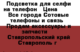1 Подсветка для селфи на телефон › Цена ­ 990 - Все города Сотовые телефоны и связь » Продам аксессуары и запчасти   . Ставропольский край,Ставрополь г.
